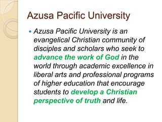 Azusa Pacific University
   Azusa Pacific University is an
    evangelical Christian community of
    disciples and scholars who seek to
    advance the work of God in the
    world through academic excellence in
    liberal arts and professional programs
    of higher education that encourage
    students to develop a Christian
    perspective of truth and life.
 