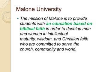 Malone University
   The mission of Malone is to provide
    students with an education based on
    biblical faith in order to develop men
    and women in intellectual
    maturity, wisdom, and Christian faith
    who are committed to serve the
    church, community and world.
 