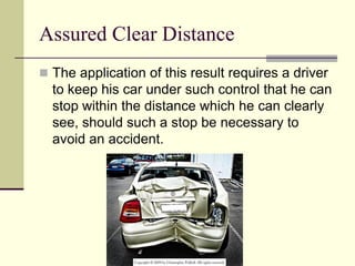 Assured Clear Distance
 The application of this result requires a driver
to keep his car under such control that he can
stop within the distance which he can clearly
see, should such a stop be necessary to
avoid an accident.
 