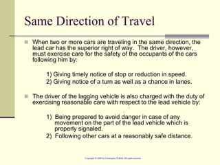 Same Direction of Travel
 When two or more cars are traveling in the same direction, the
lead car has the superior right of way. The driver, however,
must exercise care for the safety of the occupants of the cars
following him by:
1) Giving timely notice of stop or reduction in speed.
2) Giving notice of a turn as well as a chance in lanes.
 The driver of the lagging vehicle is also charged with the duty of
exercising reasonable care with respect to the lead vehicle by:
1) Being prepared to avoid danger in case of any
movement on the part of the lead vehicle which is
properly signaled.
2) Following other cars at a reasonably safe distance.
 