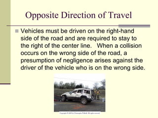 Opposite Direction of Travel
 Vehicles must be driven on the right-hand
side of the road and are required to stay to
the right of the center line. When a collision
occurs on the wrong side of the road, a
presumption of negligence arises against the
driver of the vehicle who is on the wrong side.
 