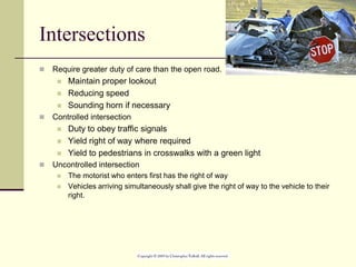 Intersections
 Require greater duty of care than the open road.
 Maintain proper lookout
 Reducing speed
 Sounding horn if necessary
 Controlled intersection
 Duty to obey traffic signals
 Yield right of way where required
 Yield to pedestrians in crosswalks with a green light
 Uncontrolled intersection
 The motorist who enters first has the right of way
 Vehicles arriving simultaneously shall give the right of way to the vehicle to their
right.
 
