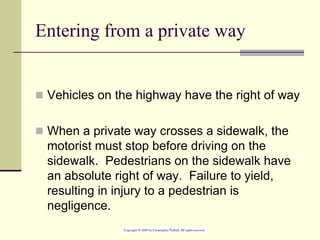 Entering from a private way
 Vehicles on the highway have the right of way
 When a private way crosses a sidewalk, the
motorist must stop before driving on the
sidewalk. Pedestrians on the sidewalk have
an absolute right of way. Failure to yield,
resulting in injury to a pedestrian is
negligence.
 