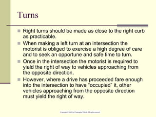 Turns
 Right turns should be made as close to the right curb
as practicable.
 When making a left turn at an intersection the
motorist is obliged to exercise a high degree of care
and to seek an opportune and safe time to turn.
 Once in the intersection the motorist is required to
yield the right of way to vehicles approaching from
the opposite direction.
 However, where a drive has proceeded fare enough
into the intersection to have “occupied” it, other
vehicles approaching from the opposite direction
must yield the right of way.
 