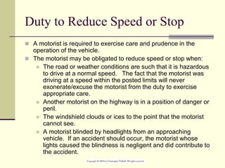 Duty to Reduce Speed or Stop
 A motorist is required to exercise care and prudence in the
operation of the vehicle.
 The motorist may be obligated to reduce speed or stop when:
 The road or weather conditions are such that it is hazardous
to drive at a normal speed. The fact that the motorist was
driving at a speed within the posted limits will never
exonerate/excuse the motorist from the duty to exercise
appropriate care.
 Another motorist on the highway is in a position of danger or
peril.
 The windshield clouds or ices to the point that the motorist
cannot see.
 A motorist blinded by headlights from an approaching
vehicle. If an accident should occur, the motorist whose
lights caused the blindness is negligent and did contribute to
the accident.
 