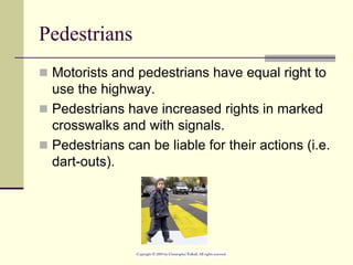 Pedestrians
 Motorists and pedestrians have equal right to
use the highway.
 Pedestrians have increased rights in marked
crosswalks and with signals.
 Pedestrians can be liable for their actions (i.e.
dart-outs).
 