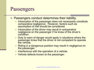 Passengers
 Passengers conduct determines their liability.
 Intoxication of the passenger does not necessarily constitute
comparative negligence. However, factors such as
assumption of risk should be considered.
 Intoxication of the driver may result in comparative
negligence on the passenger if he knew of the driver’s
condition.
 Duty to warn of danger would apply in situations where the
passenger knew that the driver is not competent to operate
the vehicle.
 Riding in a dangerous position may result in negligence on
the passenger.
 Interference with the operation of a vehicle.
 Vehicle defects known to the passenger.
 