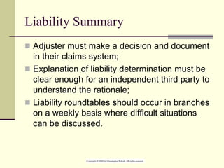 Liability Summary
 Adjuster must make a decision and document
in their claims system;
 Explanation of liability determination must be
clear enough for an independent third party to
understand the rationale;
 Liability roundtables should occur in branches
on a weekly basis where difficult situations
can be discussed.
 