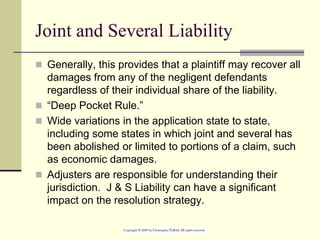 Joint and Several Liability
 Generally, this provides that a plaintiff may recover all
damages from any of the negligent defendants
regardless of their individual share of the liability.
 “Deep Pocket Rule.”
 Wide variations in the application state to state,
including some states in which joint and several has
been abolished or limited to portions of a claim, such
as economic damages.
 Adjusters are responsible for understanding their
jurisdiction. J & S Liability can have a significant
impact on the resolution strategy.
 
