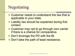 Negotiating
 Customer needs to understand the law that is
applicable in your state.
 Liability law should be explained during first
contact.
 Customer may opt to go through own carrier
if there is a chance for comparative.
 Don’t leverage the PD with the BI.
 Don’t take the path of least resistance.
 