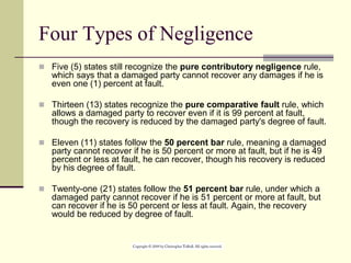 Four Types of Negligence
 Five (5) states still recognize the pure contributory negligence rule,
which says that a damaged party cannot recover any damages if he is
even one (1) percent at fault.
 Thirteen (13) states recognize the pure comparative fault rule, which
allows a damaged party to recover even if it is 99 percent at fault,
though the recovery is reduced by the damaged party's degree of fault.
 Eleven (11) states follow the 50 percent bar rule, meaning a damaged
party cannot recover if he is 50 percent or more at fault, but if he is 49
percent or less at fault, he can recover, though his recovery is reduced
by his degree of fault.
 Twenty-one (21) states follow the 51 percent bar rule, under which a
damaged party cannot recover if he is 51 percent or more at fault, but
can recover if he is 50 percent or less at fault. Again, the recovery
would be reduced by degree of fault.
 