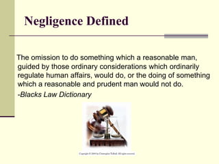 Negligence Defined
The omission to do something which a reasonable man,
guided by those ordinary considerations which ordinarily
regulate human affairs, would do, or the doing of something
which a reasonable and prudent man would not do.
-Blacks Law Dictionary
 