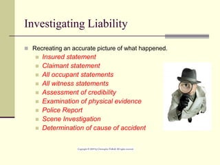 Investigating Liability
 Recreating an accurate picture of what happened.
 Insured statement
 Claimant statement
 All occupant statements
 All witness statements
 Assessment of credibility
 Examination of physical evidence
 Police Report
 Scene Investigation
 Determination of cause of accident
 