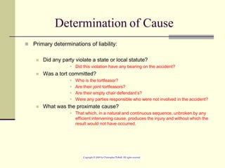 Determination of Cause
 Primary determinations of liability:
 Did any party violate a state or local statute?
 Did this violation have any bearing on the accident?
 Was a tort committed?
 Who is the tortfeasor?
 Are their joint tortfeasors?
 Are their empty chair defendant’s?
 Were any parties responsible who were not involved in the accident?
 What was the proximate cause?
 That which, in a natural and continuous sequence, unbroken by any
efficient intervening cause, produces the injury and without which the
result would not have occurred.
 