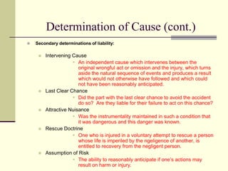 Determination of Cause (cont.)
 Secondary determinations of liability:
 Intervening Cause
 An independent cause which intervenes between the
original wrongful act or omission and the injury, which turns
aside the natural sequence of events and produces a result
which would not otherwise have followed and which could
not have been reasonably anticipated.
 Last Clear Chance
 Did the part with the last clear chance to avoid the accident
do so? Are they liable for their failure to act on this chance?
 Attractive Nuisance
 Was the instrumentality maintained in such a condition that
it was dangerous and this danger was known.
 Rescue Doctrine
 One who is injured in a voluntary attempt to rescue a person
whose life is imperiled by the ngeligence of another, is
entitled to recovery from the negligent person.
 Assumption of Risk
 The ability to reasonably anticipate if one’s actions may
result on harm or injury.
 