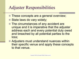 Adjuster Responsibilities
 These concepts are a general overview;
 State laws do vary widely;
 The circumstances of any accident are
unique and it is imperative that the adjuster
address each and every potential duty owed
and breached by all potential parties to the
loss;
 Adjusters must understand nuances within
their specific venue and apply these concepts
to that venue.
 
