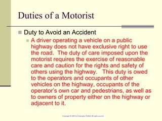 Duties of a Motorist
 Duty to Avoid an Accident
 A driver operating a vehicle on a public
highway does not have exclusive right to use
the road. The duty of care imposed upon the
motorist requires the exercise of reasonable
care and caution for the rights and safety of
others using the highway. This duty is owed
to the operators and occupants of other
vehicles on the highway, occupants of the
operator’s own car and pedestrians, as well as
to owners of property either on the highway or
adjacent to it.
 