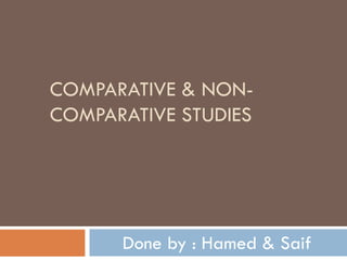 COMPARATIVE & NON-COMPARATIVE STUDIES Done by : Hamed & Saif 