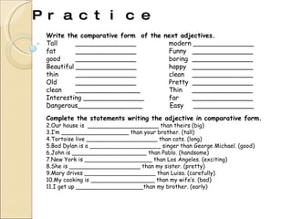 Practice Write the comparative form  of the next adjectives. Tall _______________   modern _______________ fat  _______________   Funny _______________ good  _______________   boring _______________ Beautiful _______________    happy _______________ thin _______________   clean _______________ Old _______________   Pretty  _______________ clean ________________   Thin  _______________ Interesting _______________   far  _______________ Dangerous________________  Easy  _______________ Complete the statements writing the adjective in comparative form. Our house is  ____________________ than theirs (big) I’m ___________________ than your brother. (tall) Tortoise live ____________________ than cats. (long) Bod Dylan is a ____________________ singer than George Michael.  (good) John is _____________________ than Pablo. (handsome) New York is ___________________ than Los Angeles. (exciting) She is ____________________ than my sister. (pretty) Mary drives ____________________ than Luisa. (carefully) My cooking is __________________ than my wife’s. (bad) I get up ___________________than my brother. (early) 