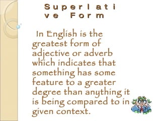 Superlative Form In English  is the greatest form of adjective or adverb which indicates that something has some feature to a greater degree than anything it is being compared to in a given context. 