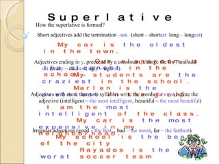 Superlative How the superlative is formed? Short adjectives add the termination  –est.  (short – short est  long – long est ) My car is  the oldest  in the town. Our classroom is  the   cleanest  in the school. Adjectives ending in  y , prececed by a consonant, change the for  i  and add  est  (craz y  – craz iest , ugl y  – ugl iest ) My students are  the craziest  in the school. Marlen is  the prettiest  in the group. Adjectives with more than two syllables write the words  the most  before the adjective (intelligent –  the most intelligent , beautiful –  the most beautiful )   I am the  most intelligent  of the class. My car is  the most expensive  in my neighborhood. Irregular adjectives (good –  the best ,  bad –  the worst , far –  the farthest )   My school is  the best  of the city   Rayados is  the worst  soccer team 