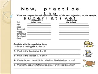 Now, practice the superlative! Write the comparative and superlative form  of the next adjectives, as the example. Comparative   Superlative Tall  ___ taller than ________   ______ the tallest __________ Fat  ____________________  _________________________ Good  ____________________  _________________________ Beautiful  ____________________  _________________________ Happy  ____________________  _________________________ Dangerous  ____________________  _________________________ Intelligent ____________________   _________________________ Easy  ____________________   _________________________ Complete with the superlative form. 1.- Which is the biggest  A, B or C? ________________________________________________________ 2.- Which is the  heaviest A, B or C? ________________________________________________________ 3.- Which is the smallest  A, B, or C? ________________________________________________________ 4.- Who is the most beautiful: La chilindrina, Ninel Conde or Lucero ? ________________________________________________________ 5.- What is the easiest: Mathematics, Biology or Physical Education? ________________________________________________________ a b c 