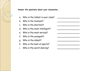 Answer the questions about your classmates. Who is the tallest in your class? _________________ Who is the funniest? _________________ Who is the shortest? _________________ Who is the most intelligent? _________________ Who is the most serious? _________________ Who is the youngest? _________________ Who is the oldest? _________________ Who is the best at sports? _________________ Who is the worst dancing? _________________ 