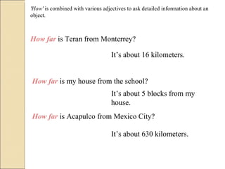'How'  is combined with various adjectives to ask detailed information about an object. How far  is Teran from Monterrey? It’s about 16 kilometers. How far  is my house from the school? It’s about 5 blocks from my house. How far  is Acapulco from Mexico City? It’s about 630 kilometers. 