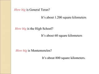 How big  is General Teran? It’s about 1.200 square kilometers How big  is the High School? It’s about 60 square kilometers How big  is Montemorelos? It’s about 800 square kilometers. 