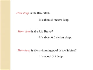 How deep  is the Rio Pilon? It’s about 5 meters deep. How deep  is the Rio Bravo? It’s about 6.5 meters deep. How deep  is the swimming pool in the Sabino? It’s about 3.5 deep. 