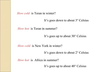 How cold  is Teran in winter? It’s goes down to about 3° Celsius How hot  is Teran in summer? It’s goes up to about 30° Celsius How cold  is New York in winter? It’s goes down to about 2° Celsius How hot  is  Africa in summer? It’s goes up to about 40° Celsius 
