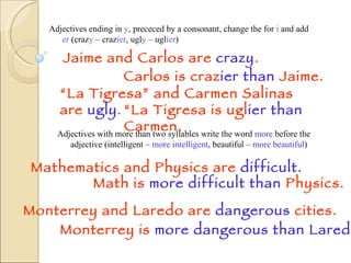 Adjectives ending in  y , prececed by a consonant, change the for  i  and add  er  (craz y  – craz ier , ugl y  – ugl ier ) “ La Tigresa” and Carmen Salinas are  ugly . Jaime and Carlos are  crazy . Carlos is craz ier than  Jaime. “ La Tigresa is ugl ier than  Carmen. Adjectives with more than two syllables write the word  more  before the adjective (intelligent –  more intelligent , beautiful –  more beautiful ) Mathematics and Physics are  difficult. Math is  more difficult   than   Physics. Monterrey and Laredo are  dangerous  cities. Monterrey is  more dangerous   than   Laredo. 
