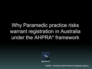 Why practice risks warrant
Paramedic registration
under the AHPRA* framework
* AHPRA – Australian Health Practitioner Regulation Agency
@Arban70
 