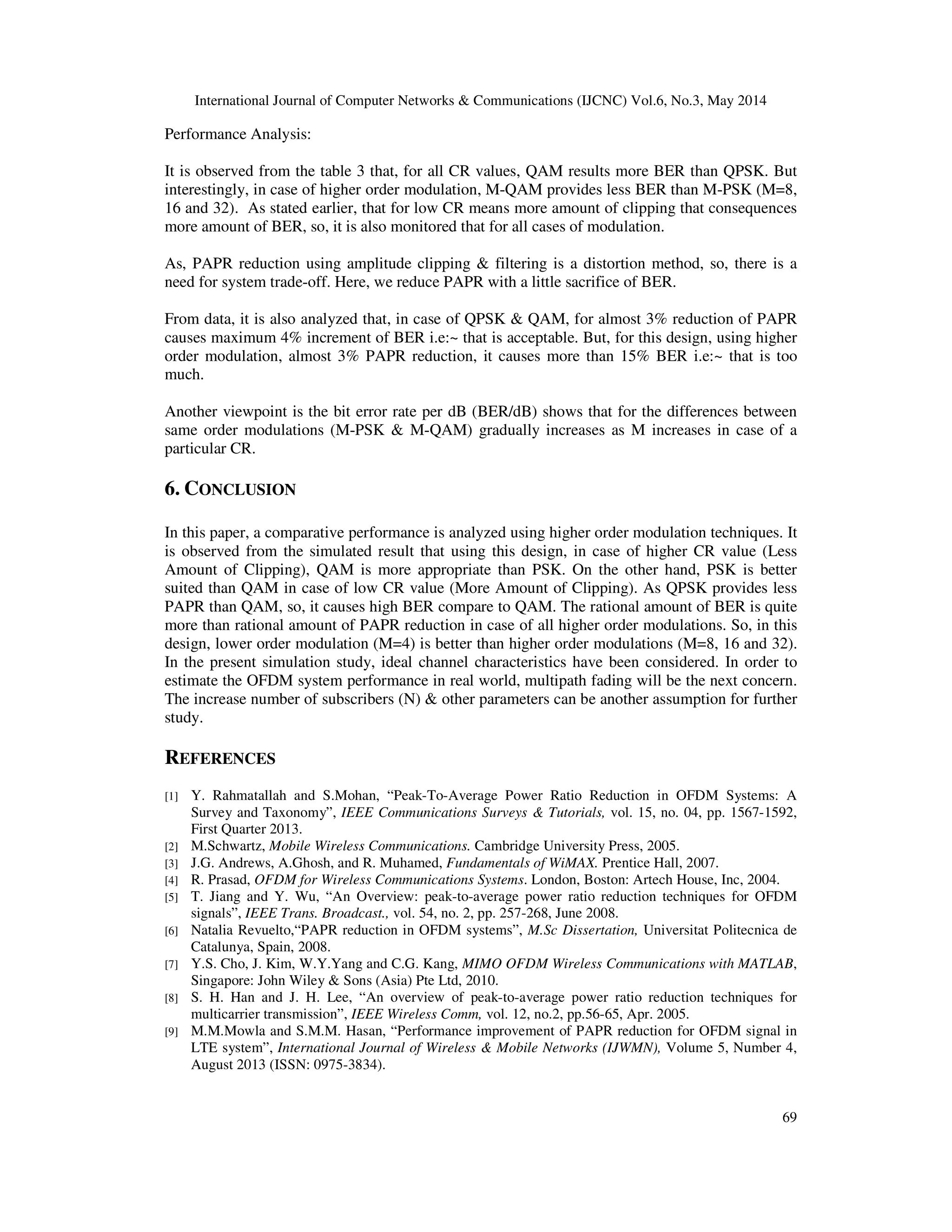 International Journal of Computer Networks & Communications (IJCNC) Vol.6, No.3, May 2014
69
Performance Analysis:
It is observed from the table 3 that, for all CR values, QAM results more BER than QPSK. But
interestingly, in case of higher order modulation, M-QAM provides less BER than M-PSK (M=8,
16 and 32). As stated earlier, that for low CR means more amount of clipping that consequences
more amount of BER, so, it is also monitored that for all cases of modulation.
As, PAPR reduction using amplitude clipping & filtering is a distortion method, so, there is a
need for system trade-off. Here, we reduce PAPR with a little sacrifice of BER.
From data, it is also analyzed that, in case of QPSK & QAM, for almost 3% reduction of PAPR
causes maximum 4% increment of BER i.e:~ that is acceptable. But, for this design, using higher
order modulation, almost 3% PAPR reduction, it causes more than 15% BER i.e:~ that is too
much.
Another viewpoint is the bit error rate per dB (BER/dB) shows that for the differences between
same order modulations (M-PSK & M-QAM) gradually increases as M increases in case of a
particular CR.
6. CONCLUSION
In this paper, a comparative performance is analyzed using higher order modulation techniques. It
is observed from the simulated result that using this design, in case of higher CR value (Less
Amount of Clipping), QAM is more appropriate than PSK. On the other hand, PSK is better
suited than QAM in case of low CR value (More Amount of Clipping). As QPSK provides less
PAPR than QAM, so, it causes high BER compare to QAM. The rational amount of BER is quite
more than rational amount of PAPR reduction in case of all higher order modulations. So, in this
design, lower order modulation (M=4) is better than higher order modulations (M=8, 16 and 32).
In the present simulation study, ideal channel characteristics have been considered. In order to
estimate the OFDM system performance in real world, multipath fading will be the next concern.
The increase number of subscribers (N) & other parameters can be another assumption for further
study.
REFERENCES
[1] Y. Rahmatallah and S.Mohan, “Peak-To-Average Power Ratio Reduction in OFDM Systems: A
Survey and Taxonomy”, IEEE Communications Surveys & Tutorials, vol. 15, no. 04, pp. 1567-1592,
First Quarter 2013.
[2] M.Schwartz, Mobile Wireless Communications. Cambridge University Press, 2005.
[3] J.G. Andrews, A.Ghosh, and R. Muhamed, Fundamentals of WiMAX. Prentice Hall, 2007.
[4] R. Prasad, OFDM for Wireless Communications Systems. London, Boston: Artech House, Inc, 2004.
[5] T. Jiang and Y. Wu, “An Overview: peak-to-average power ratio reduction techniques for OFDM
signals”, IEEE Trans. Broadcast., vol. 54, no. 2, pp. 257-268, June 2008.
[6] Natalia Revuelto,“PAPR reduction in OFDM systems”, M.Sc Dissertation, Universitat Politecnica de
Catalunya, Spain, 2008.
[7] Y.S. Cho, J. Kim, W.Y.Yang and C.G. Kang, MIMO OFDM Wireless Communications with MATLAB,
Singapore: John Wiley & Sons (Asia) Pte Ltd, 2010.
[8] S. H. Han and J. H. Lee, “An overview of peak-to-average power ratio reduction techniques for
multicarrier transmission”, IEEE Wireless Comm, vol. 12, no.2, pp.56-65, Apr. 2005.
[9] M.M.Mowla and S.M.M. Hasan, “Performance improvement of PAPR reduction for OFDM signal in
LTE system”, International Journal of Wireless & Mobile Networks (IJWMN), Volume 5, Number 4,
August 2013 (ISSN: 0975-3834).
 