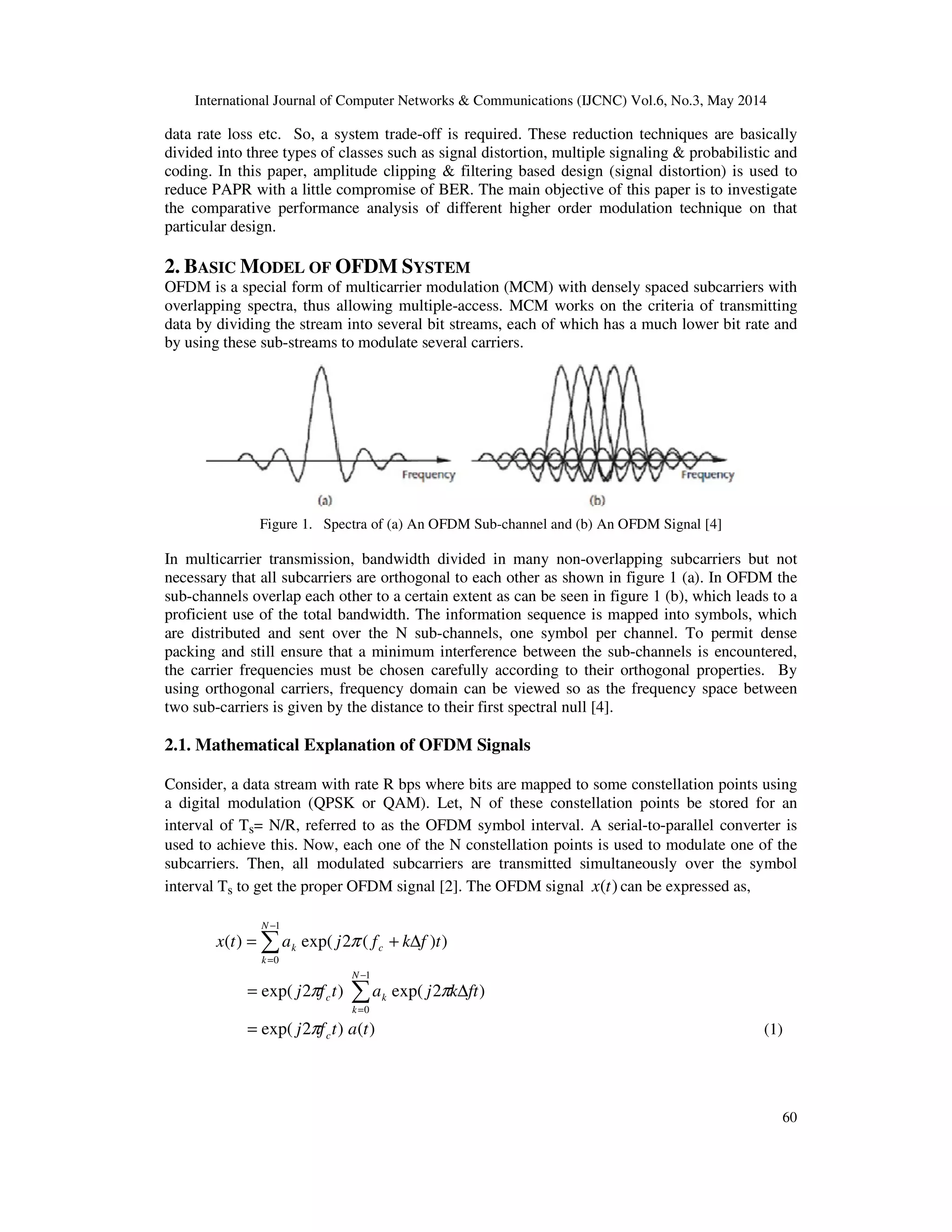 International Journal of Computer Networks & Communications (IJCNC) Vol.6, No.3, May 2014
60
data rate loss etc. So, a system trade-off is required. These reduction techniques are basically
divided into three types of classes such as signal distortion, multiple signaling & probabilistic and
coding. In this paper, amplitude clipping & filtering based design (signal distortion) is used to
reduce PAPR with a little compromise of BER. The main objective of this paper is to investigate
the comparative performance analysis of different higher order modulation technique on that
particular design.
2. BASIC MODEL OF OFDM SYSTEM
OFDM is a special form of multicarrier modulation (MCM) with densely spaced subcarriers with
overlapping spectra, thus allowing multiple-access. MCM works on the criteria of transmitting
data by dividing the stream into several bit streams, each of which has a much lower bit rate and
by using these sub-streams to modulate several carriers.
Figure 1. Spectra of (a) An OFDM Sub-channel and (b) An OFDM Signal [4]
In multicarrier transmission, bandwidth divided in many non-overlapping subcarriers but not
necessary that all subcarriers are orthogonal to each other as shown in figure 1 (a). In OFDM the
sub-channels overlap each other to a certain extent as can be seen in figure 1 (b), which leads to a
proficient use of the total bandwidth. The information sequence is mapped into symbols, which
are distributed and sent over the N sub-channels, one symbol per channel. To permit dense
packing and still ensure that a minimum interference between the sub-channels is encountered,
the carrier frequencies must be chosen carefully according to their orthogonal properties. By
using orthogonal carriers, frequency domain can be viewed so as the frequency space between
two sub-carriers is given by the distance to their first spectral null [4].
2.1. Mathematical Explanation of OFDM Signals
Consider, a data stream with rate R bps where bits are mapped to some constellation points using
a digital modulation (QPSK or QAM). Let, N of these constellation points be stored for an
interval of Ts= N/R, referred to as the OFDM symbol interval. A serial-to-parallel converter is
used to achieve this. Now, each one of the N constellation points is used to modulate one of the
subcarriers. Then, all modulated subcarriers are transmitted simultaneously over the symbol
interval Ts to get the proper OFDM signal [2]. The OFDM signal )(tx can be expressed as,
∑
−
=
∆+=
1
0
))(2exp()(
N
k
ck tfkfjatx π
∑
−
=
∆=
1
0
)2exp()2exp(
N
k
kc ftkjatfj ππ
)()2exp( tatfj cπ= (1)
 