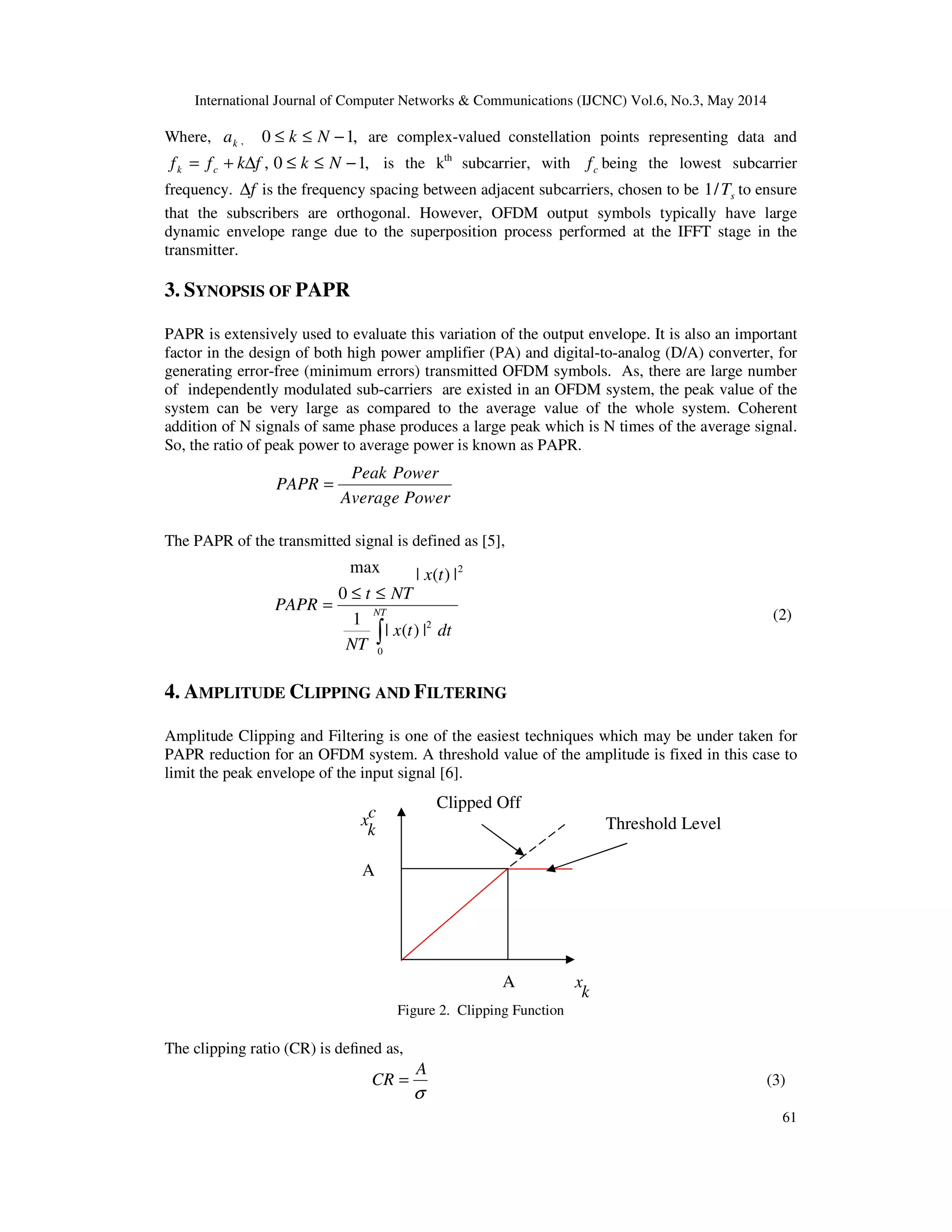 International Journal of Computer Networks & Communications (IJCNC) Vol.6, No.3, May 2014
61
Where, ka , ,10 −≤≤ Nk are complex-valued constellation points representing data and
,fkff ck ∆+= ,10 −≤≤ Nk is the kth
subcarrier, with cf being the lowest subcarrier
frequency. f∆ is the frequency spacing between adjacent subcarriers, chosen to be sT/1 to ensure
that the subscribers are orthogonal. However, OFDM output symbols typically have large
dynamic envelope range due to the superposition process performed at the IFFT stage in the
transmitter.
3. SYNOPSIS OF PAPR
PAPR is extensively used to evaluate this variation of the output envelope. It is also an important
factor in the design of both high power amplifier (PA) and digital-to-analog (D/A) converter, for
generating error-free (minimum errors) transmitted OFDM symbols. As, there are large number
of independently modulated sub-carriers are existed in an OFDM system, the peak value of the
system can be very large as compared to the average value of the whole system. Coherent
addition of N signals of same phase produces a large peak which is N times of the average signal.
So, the ratio of peak power to average power is known as PAPR.
The PAPR of the transmitted signal is defined as [5],
(2)
4. AMPLITUDE CLIPPING AND FILTERING
Amplitude Clipping and Filtering is one of the easiest techniques which may be under taken for
PAPR reduction for an OFDM system. A threshold value of the amplitude is fixed in this case to
limit the peak envelope of the input signal [6].
c
k
x
A
A
k
x
Figure 2. Clipping Function
The clipping ratio (CR) is deﬁned as,
σ
A
CR = (3)
PowerAverage
PowerPeak
PAPR =
∫
≤≤
= NT
dttx
NT
NTt
PAPR
0
2
|)(|
1
0
max 2
|)(| tx
Clipped Off
Threshold Level
 