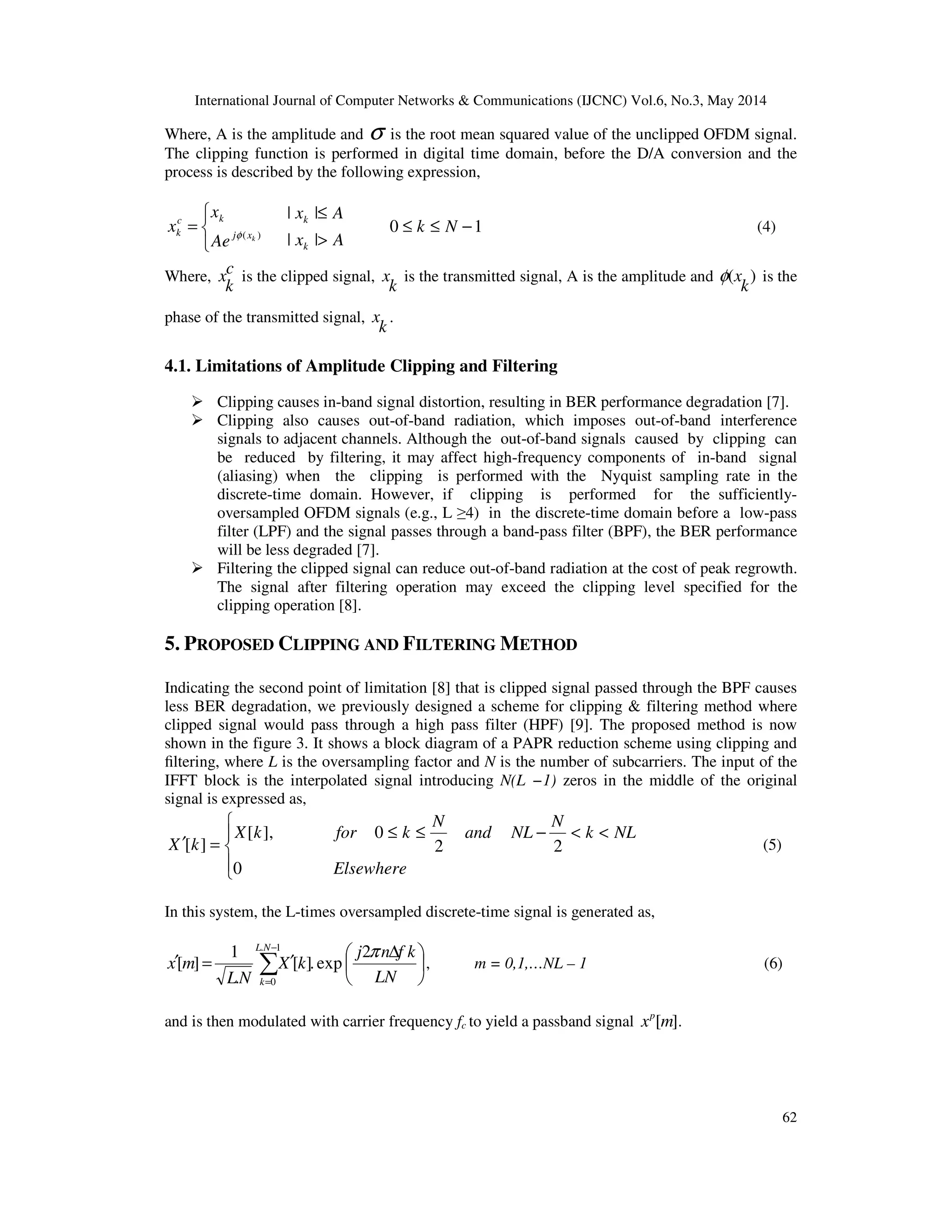 International Journal of Computer Networks & Communications (IJCNC) Vol.6, No.3, May 2014
62
Where, A is the amplitude and σ is the root mean squared value of the unclipped OFDM signal.
The clipping function is performed in digital time domain, before the D/A conversion and the
process is described by the following expression,



= )( kxj
kc
k
Ae
x
x φ
Ax
Ax
k
k
>
≤
||
||
10 −≤≤ Nk (4)
Where, c
k
x is the clipped signal,
k
x is the transmitted signal, A is the amplitude and )(
k
xφ is the
phase of the transmitted signal,
k
x .
4.1. Limitations of Amplitude Clipping and Filtering
Clipping causes in-band signal distortion, resulting in BER performance degradation [7].
Clipping also causes out-of-band radiation, which imposes out-of-band interference
signals to adjacent channels. Although the out-of-band signals caused by clipping can
be reduced by filtering, it may affect high-frequency components of in-band signal
(aliasing) when the clipping is performed with the Nyquist sampling rate in the
discrete-time domain. However, if clipping is performed for the sufficiently-
oversampled OFDM signals (e.g., L ≥4) in the discrete-time domain before a low-pass
filter (LPF) and the signal passes through a band-pass filter (BPF), the BER performance
will be less degraded [7].
Filtering the clipped signal can reduce out-of-band radiation at the cost of peak regrowth.
The signal after filtering operation may exceed the clipping level specified for the
clipping operation [8].
5. PROPOSED CLIPPING AND FILTERING METHOD
Indicating the second point of limitation [8] that is clipped signal passed through the BPF causes
less BER degradation, we previously designed a scheme for clipping & filtering method where
clipped signal would pass through a high pass filter (HPF) [9]. The proposed method is now
shown in the figure 3. It shows a block diagram of a PAPR reduction scheme using clipping and
ﬁltering, where L is the oversampling factor and N is the number of subcarriers. The input of the
IFFT block is the interpolated signal introducing N(L −1) zeros in the middle of the original
signal is expressed as,




<<−≤≤
=′
Elsewhere
NLk
N
NLand
N
kforkX
kX
0
22
0],[
][ (5)
In this system, the L-times oversampled discrete-time signal is generated as,





 ∆
′=′ ∑
−
= LN
kfnj
kX
NL
mx
NL
k
π2
exp.][
.
1
][
1.
0
, m = 0,1,…NL – 1 (6)
and is then modulated with carrier frequency fc to yield a passband signal ][mxp
.
 