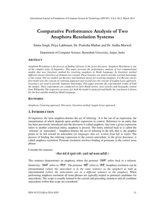 International Journal in Foundations of Computer Science & Technology (IJFCST), Vol.4, No.2, March 2014
DOI:10.5121/ijfcst.2014.4202 11
Comparative Performance Analysis of Two
Anaphora Resolution Systems
Smita Singh, Priya Lakhmani, Dr. Pratistha Mathur and Dr. Sudha Morwal
Department of Computer Science, Banasthali University, Jaipur, India
ABSTRACT
Anaphora Resolution is the process of finding referents in the given discourse. Anaphora Resolution is one
of the complex tasks of linguistics. This paper presents the performance analysis of two computational
models that uses Gazetteer method for resolving anaphora in Hindi Language. In Gazetteer method
different classes (Gazettes) of elements are created. These Gazettes are used to provide external knowledge
to the system. The two models use Recency and Animistic factor for resolving anaphors. For Recency factor
first model uses the concept of centering approach and second uses the concept of Lappin Leass approach.
Gazetteers are used to provide Animistic knowledge. This paper presents the experimental results of both
the models. These experiments are conducted on short Hindi stories, news articles and biography content
from Wikipedia. The respective accuracy for both the model is analyzed and finally the conclusion is drawn
for the best suitable model for Hindi Language.
KEYWORDS
Anaphora, Centering approach, Discourse, Gazetteer method, Lappin Leass approach.
1. INTRODUCTION
In linguistics, the term anaphora denotes the act of referring. It is the use of an expression, the
interpretation of which depends upon another expression in context. Reference to an entity that
has been previously introduced into the discourse is called anaphora. Any time a given expression
refers to another contextual entity, anaphora is present. The entity referred back to is called the
‘referent’ or ‘antecedent’. Anaphora denotes the act of referring to the left, that is, the anaphor
points to its left toward an antecedent (in languages that are written from left to right). The
process of binding the referring expression to the correct antecedent, in the given discourse, is
called anaphora resolution. Pronoun resolution involves binding of pronouns to the correct noun
phrase.
Consider the sentence:
“गीता मेले म घूमने गयी | उसने वहाँ कलम खर द |”
This sentence demonstrates an anaphora, where the pronoun ‘उसने’ refers back to a referent.
Intuitively, ‘उसने’ refers to ‘गीता’. The pronoun ‘वहाँ’ refers to ‘मेले.’Anaphora resolution can be
intrasentential (where the antecedent is in the same sentence as the anaphor) as well as
intersentential (where the antecedents are in a different sentence to the anaphor). When
performing anaphora resolution all noun phrases are typically treated as potential candidates for
antecedents. The scope is usually limited to the current and preceding sentences and all candidate
antecedents within that scope are considered.
 
