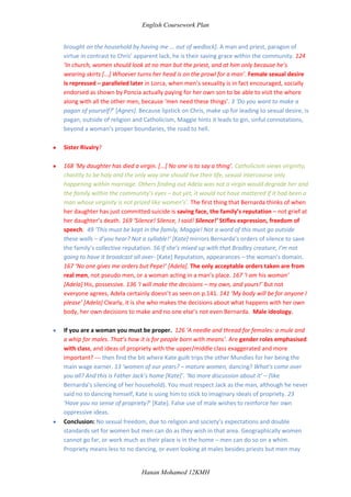  But male promiscuity is accepted, encouraged and even endorsed as Poncia pays for her son to take part. 154 ‘Any woman who tramples on decency should pay for it! [...] Kill her! Kill her!’ Male ideology being verbally regurgitated again and impressed upon the minds of the young women.  Double standards. 61 ‘ a curt note from a young man of my own age and also called Michael Evans’. So although Gerry proposed to Chris, he was also sleeping with another woman at the same time, being consistent with his track record of being dishonourable. Parallel – keeping a mistress, male promiscuity. 128 ‘[They] lick their fingers over what goes on’. In reference to the men’s gossip at the funeral about Paca la Roseta, whose husband was tied up ina stall and she herself was thrown over the back of a horse and carried off to te top of the olive grove where prostitution popularly takes place. – So men’s wrong for a woman to have sex out of marriage and to express her sexual desires, but men are allowed to express their sexual desires, talk and lick their fingers over things like this.  65 ‘You should be a professional dancer’ [Gerry to Agnes]. He said the same thing to Chris just a little earlier, the same lines, playing them. One sister against another for the same man, parallel, to Pepe carrying on with both Adela and Angustias.