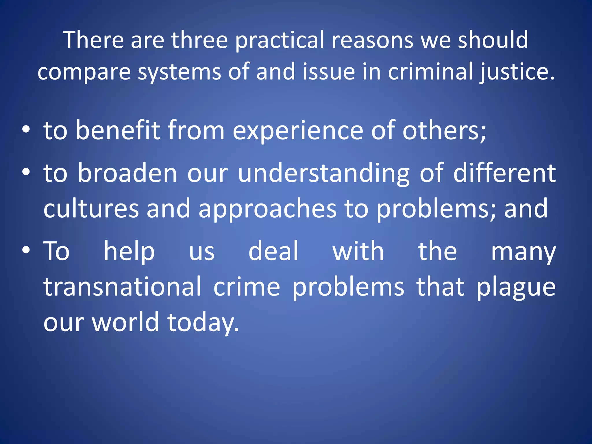 There are three practical reasons we should
compare systems of and issue in criminal justice.
• to benefit from experience of others;
• to broaden our understanding of different
cultures and approaches to problems; and
• To help us deal with the many
transnational crime problems that plague
our world today.
 
