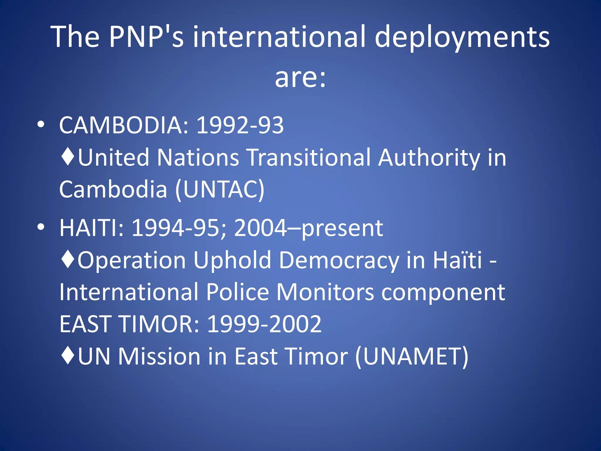 The PNP's international deployments
are:
• CAMBODIA: 1992-93
♦United Nations Transitional Authority in
Cambodia (UNTAC)
• HAITI: 1994-95; 2004–present
♦Operation Uphold Democracy in Haïti -
International Police Monitors component
EAST TIMOR: 1999-2002
♦UN Mission in East Timor (UNAMET)
 