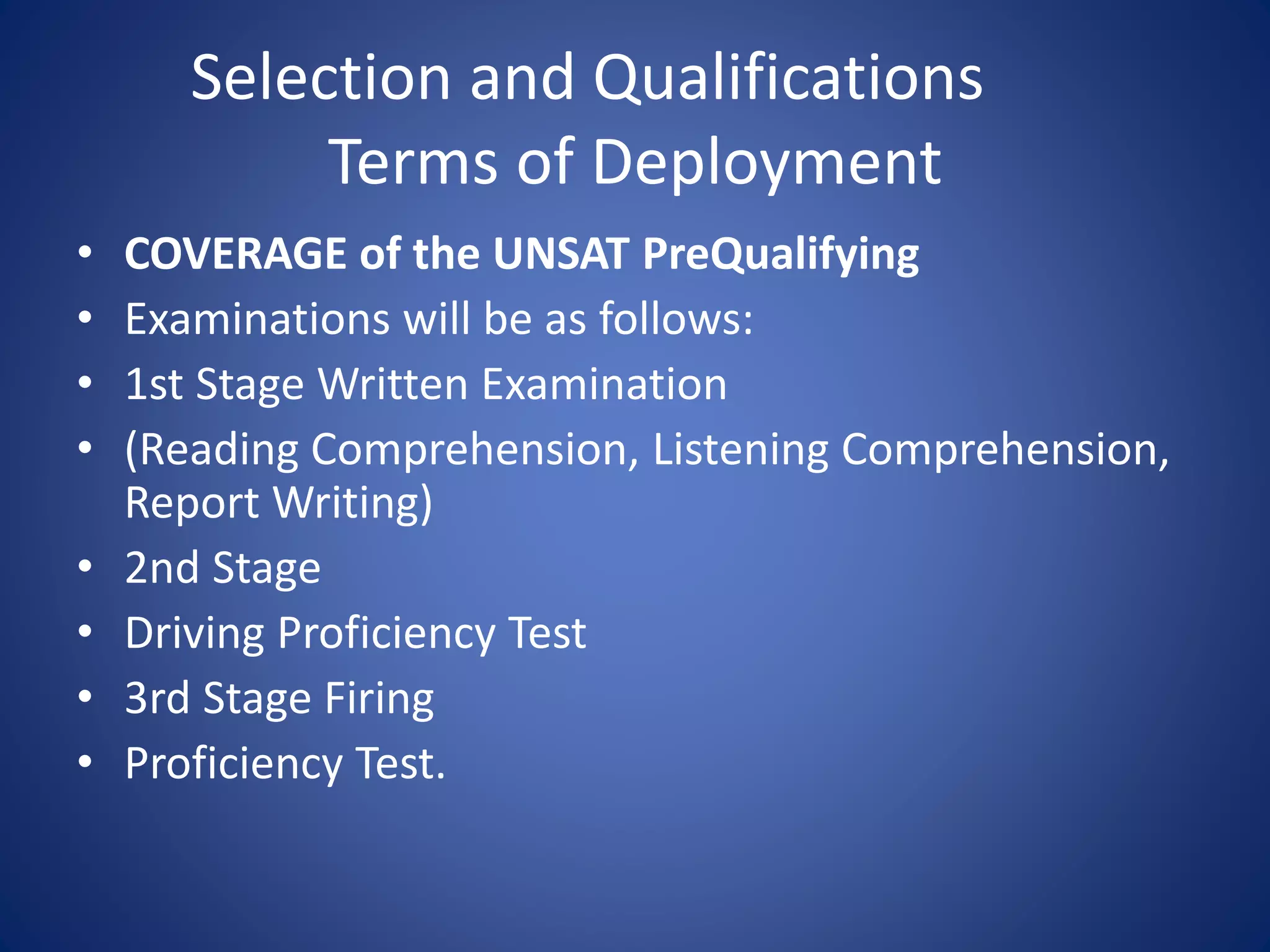Selection and Qualifications
Terms of Deployment
• COVERAGE of the UNSAT PreQualifying
• Examinations will be as follows:
• 1st Stage Written Examination
• (Reading Comprehension, Listening Comprehension,
Report Writing)
• 2nd Stage
• Driving Proficiency Test
• 3rd Stage Firing
• Proficiency Test.
 