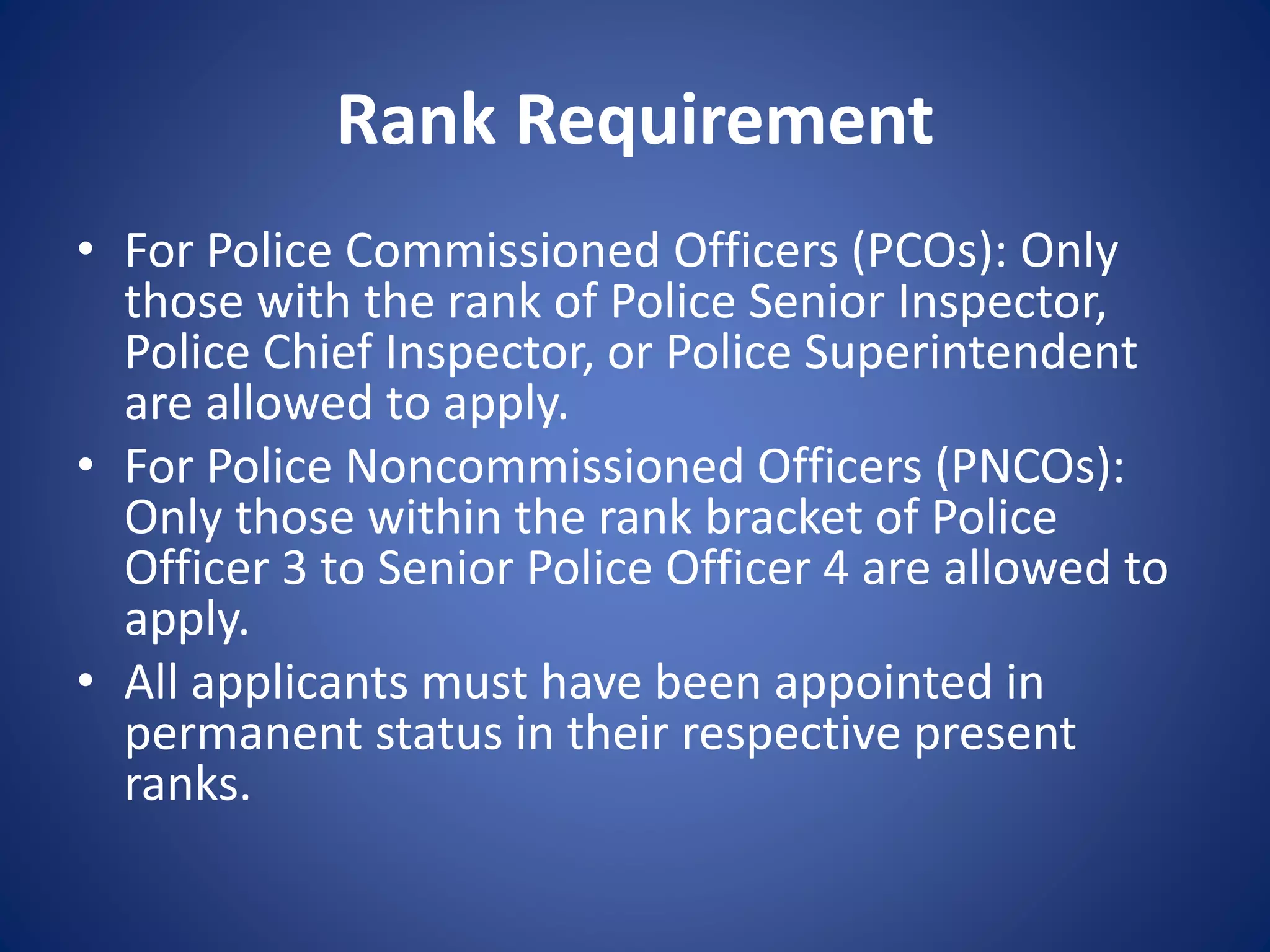 Rank Requirement
• For Police Commissioned Officers (PCOs): Only
those with the rank of Police Senior Inspector,
Police Chief Inspector, or Police Superintendent
are allowed to apply.
• For Police Noncommissioned Officers (PNCOs):
Only those within the rank bracket of Police
Officer 3 to Senior Police Officer 4 are allowed to
apply.
• All applicants must have been appointed in
permanent status in their respective present
ranks.
 
