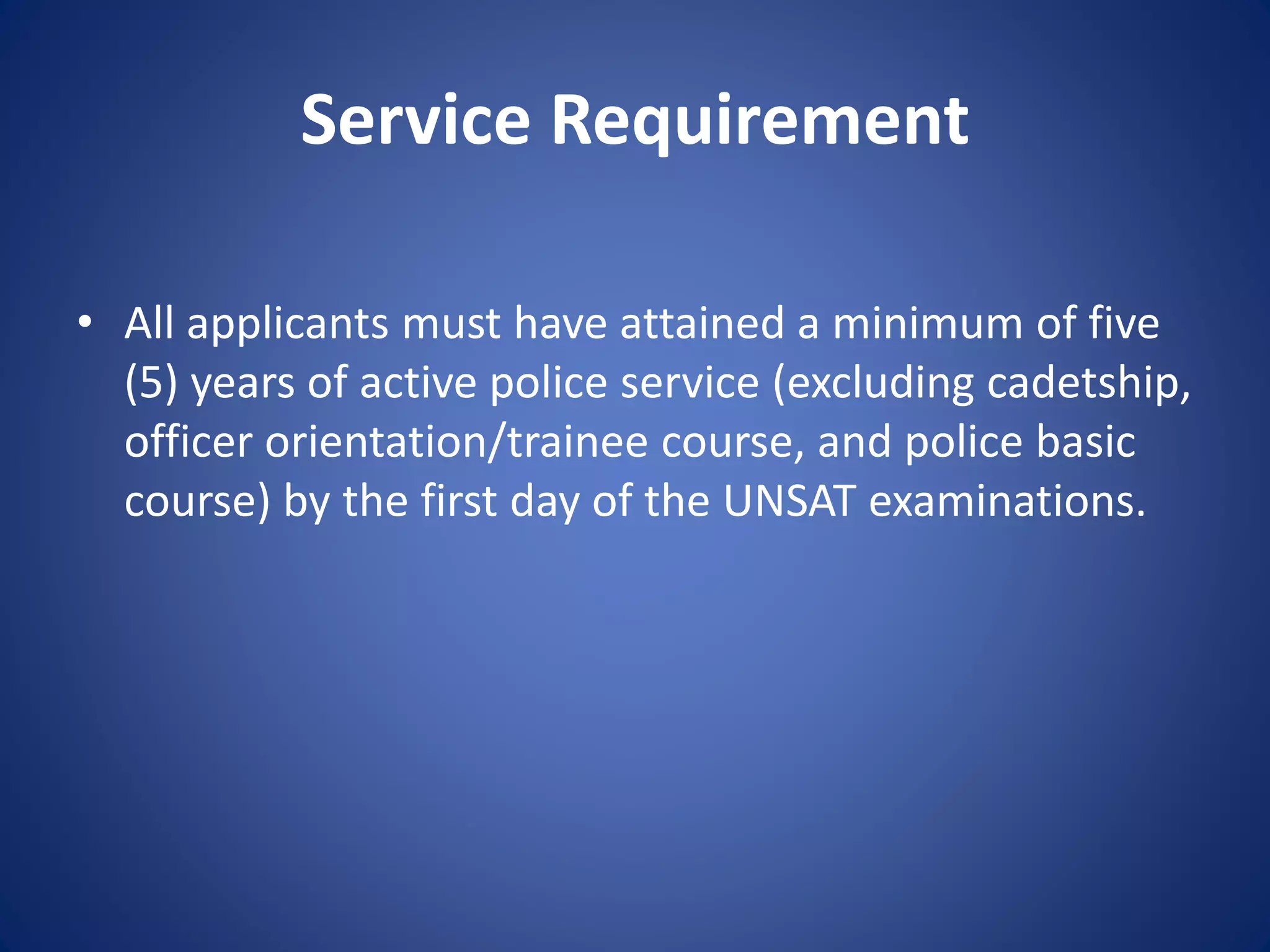 Service Requirement
• All applicants must have attained a minimum of five
(5) years of active police service (excluding cadetship,
officer orientation/trainee course, and police basic
course) by the first day of the UNSAT examinations.
 