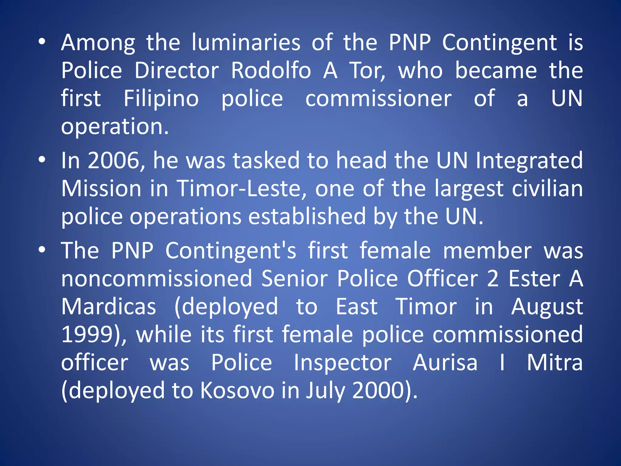 • Among the luminaries of the PNP Contingent is
Police Director Rodolfo A Tor, who became the
first Filipino police commissioner of a UN
operation.
• In 2006, he was tasked to head the UN Integrated
Mission in Timor-Leste, one of the largest civilian
police operations established by the UN.
• The PNP Contingent's first female member was
noncommissioned Senior Police Officer 2 Ester A
Mardicas (deployed to East Timor in August
1999), while its first female police commissioned
officer was Police Inspector Aurisa I Mitra
(deployed to Kosovo in July 2000).
 