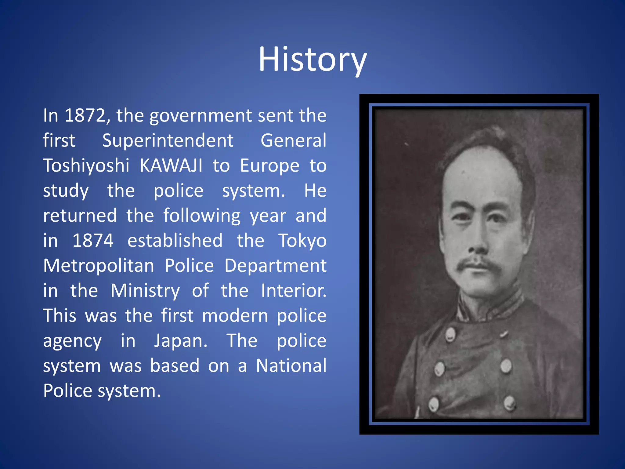History
In 1872, the government sent the
first Superintendent General
Toshiyoshi KAWAJI to Europe to
study the police system. He
returned the following year and
in 1874 established the Tokyo
Metropolitan Police Department
in the Ministry of the Interior.
This was the first modern police
agency in Japan. The police
system was based on a National
Police system.
 