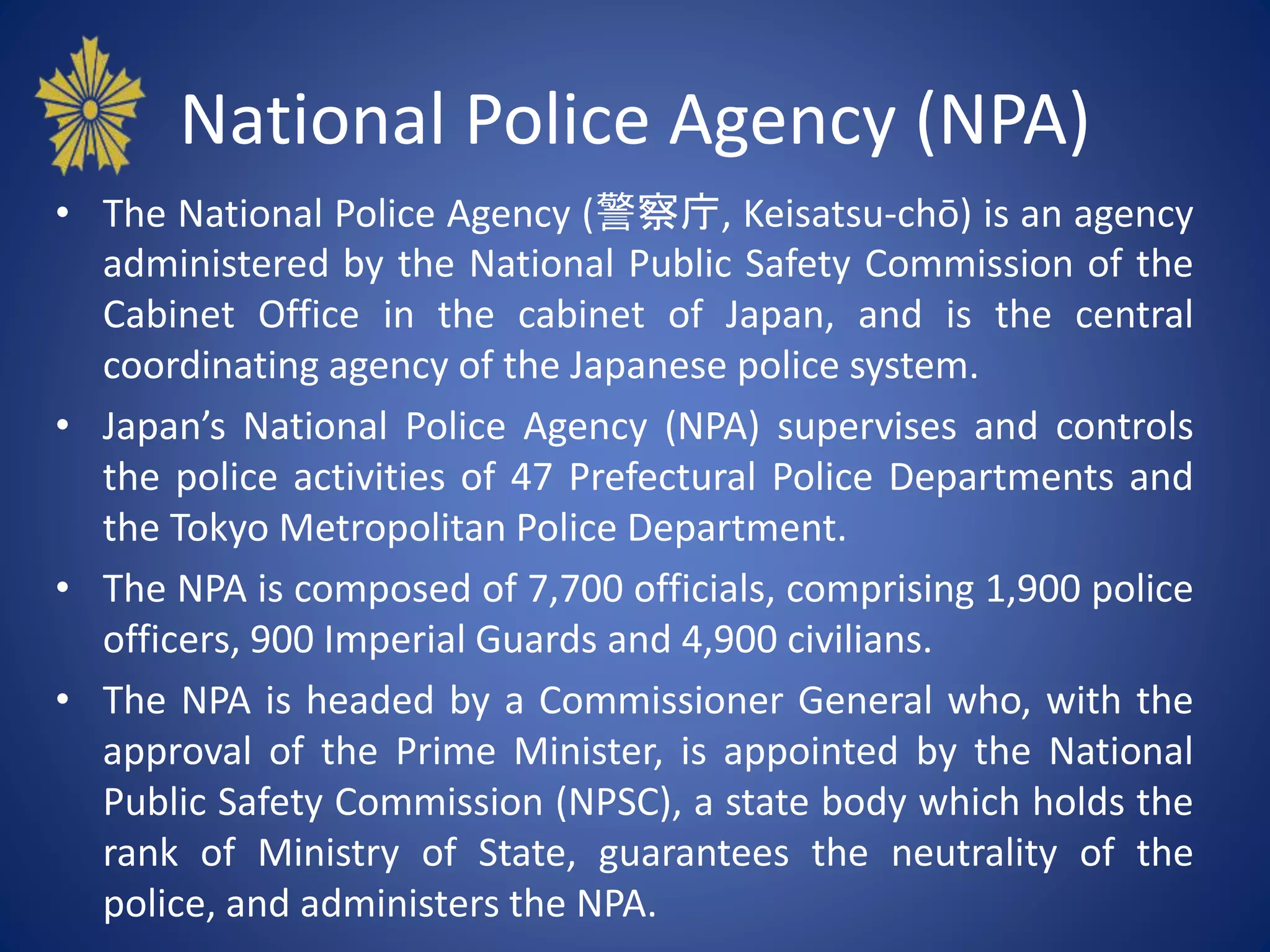 National Police Agency (NPA)
• The National Police Agency (警察庁, Keisatsu-chō) is an agency
administered by the National Public Safety Commission of the
Cabinet Office in the cabinet of Japan, and is the central
coordinating agency of the Japanese police system.
• Japan’s National Police Agency (NPA) supervises and controls
the police activities of 47 Prefectural Police Departments and
the Tokyo Metropolitan Police Department.
• The NPA is composed of 7,700 officials, comprising 1,900 police
officers, 900 Imperial Guards and 4,900 civilians.
• The NPA is headed by a Commissioner General who, with the
approval of the Prime Minister, is appointed by the National
Public Safety Commission (NPSC), a state body which holds the
rank of Ministry of State, guarantees the neutrality of the
police, and administers the NPA.
 