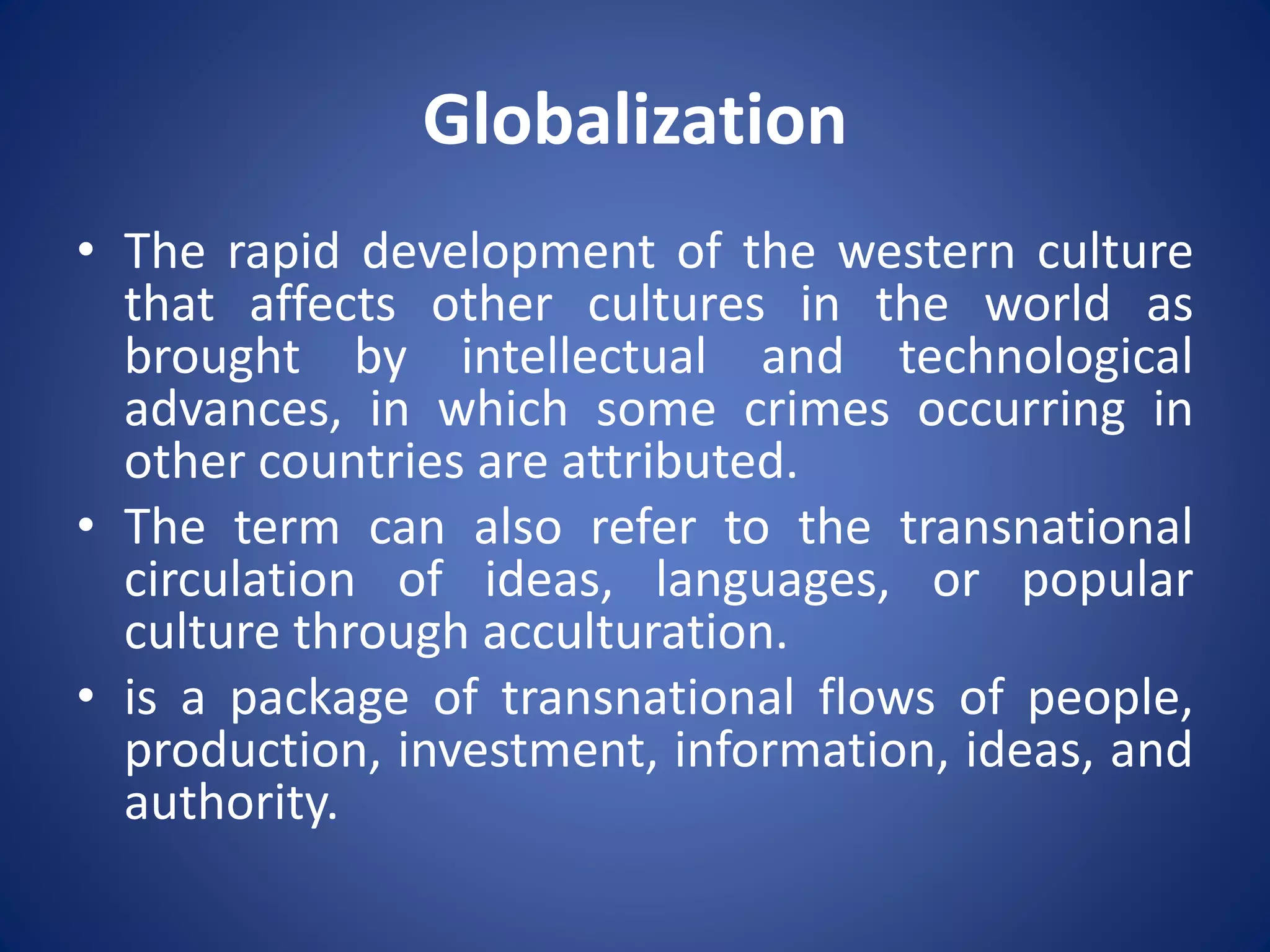 Globalization
• The rapid development of the western culture
that affects other cultures in the world as
brought by intellectual and technological
advances, in which some crimes occurring in
other countries are attributed.
• The term can also refer to the transnational
circulation of ideas, languages, or popular
culture through acculturation.
• is a package of transnational flows of people,
production, investment, information, ideas, and
authority.
 
