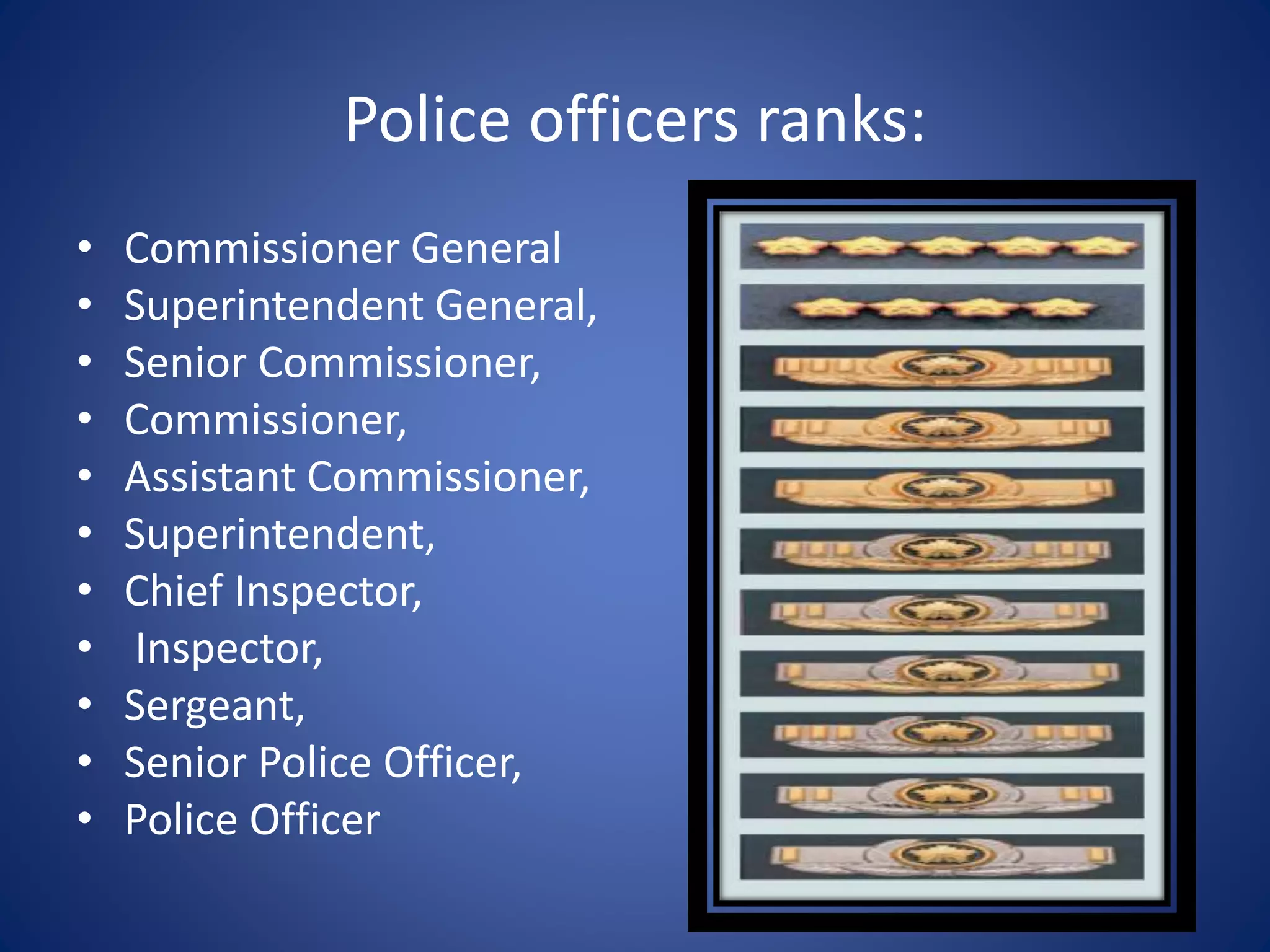 Police officers ranks:
• Commissioner General
• Superintendent General,
• Senior Commissioner,
• Commissioner,
• Assistant Commissioner,
• Superintendent,
• Chief Inspector,
• Inspector,
• Sergeant,
• Senior Police Officer,
• Police Officer
 