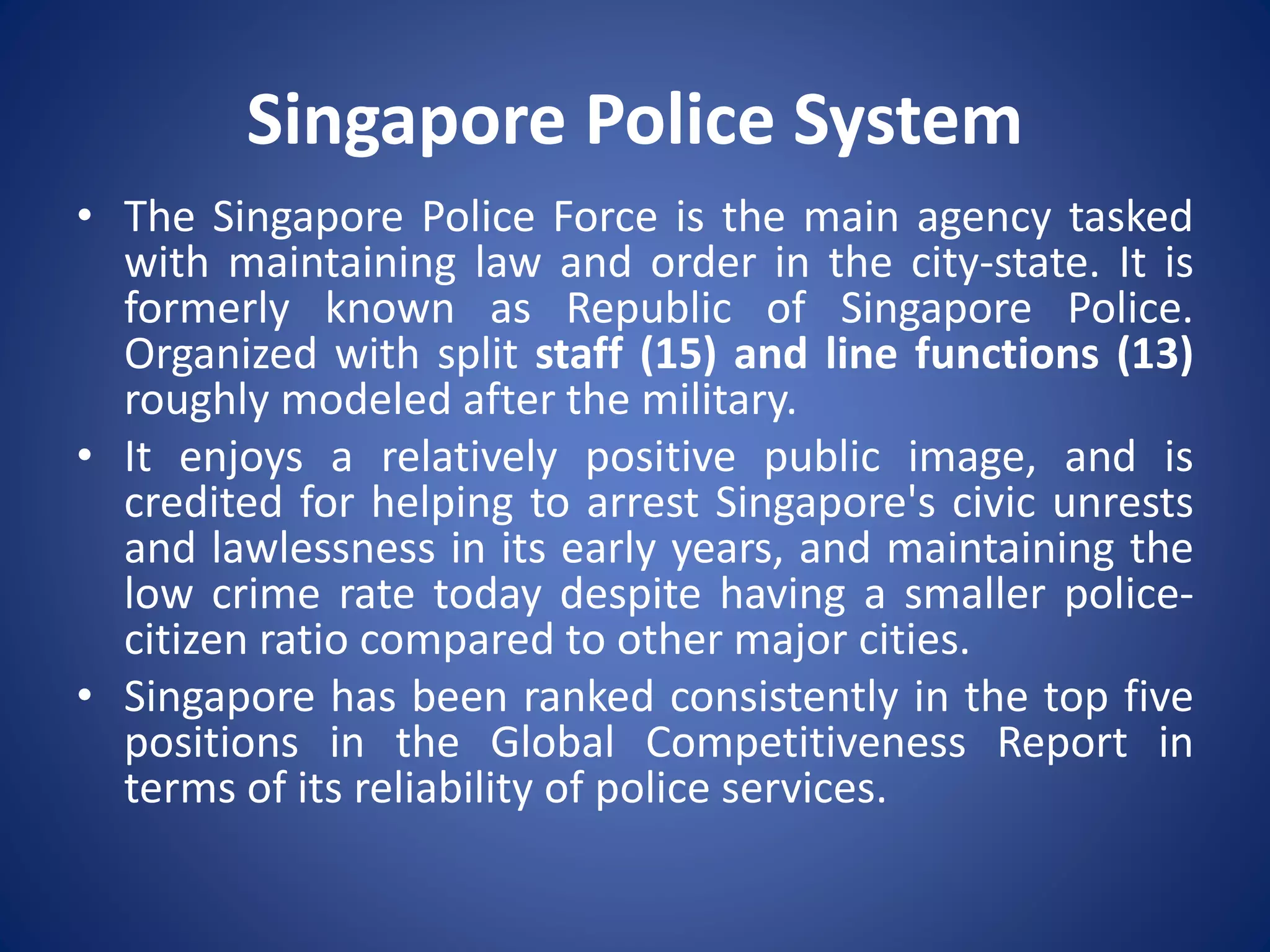 Singapore Police System
• The Singapore Police Force is the main agency tasked
with maintaining law and order in the city-state. It is
formerly known as Republic of Singapore Police.
Organized with split staff (15) and line functions (13)
roughly modeled after the military.
• It enjoys a relatively positive public image, and is
credited for helping to arrest Singapore's civic unrests
and lawlessness in its early years, and maintaining the
low crime rate today despite having a smaller police-
citizen ratio compared to other major cities.
• Singapore has been ranked consistently in the top five
positions in the Global Competitiveness Report in
terms of its reliability of police services.
 